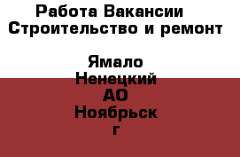 Работа Вакансии - Строительство и ремонт. Ямало-Ненецкий АО,Ноябрьск г.